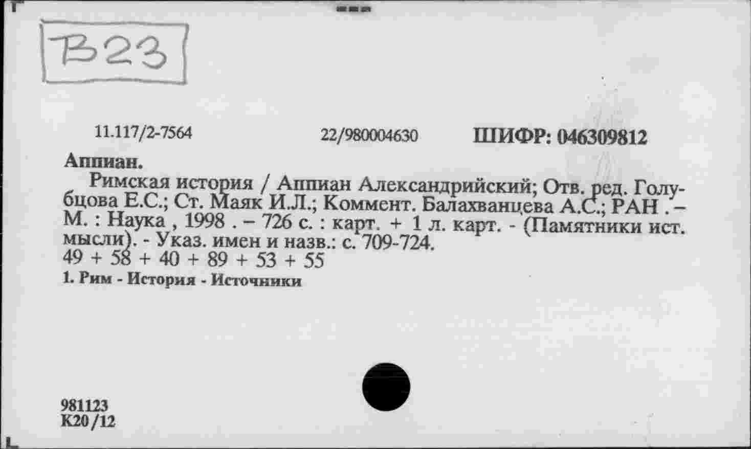 ﻿'frQ.'b
11.117/2-7564	22/980004630 ШИФР: 046309812
Аппиан.
Римская история / Аппиан Александрийский; Отв. ред. Голубцова Е.С.; Ст. Маяк И.Л.; Коммент. Балахванцева А.С; РАН . -М. : Наука , 1998 . - 726 с. : карт. + 1 л. карт. - (Памятники ист. мысли). - Указ, имен и назв.: с. 709-724.
49 + 58 + 40 + 89 + 53 + 55
1. Рим - История - Источники
981123
К20/12